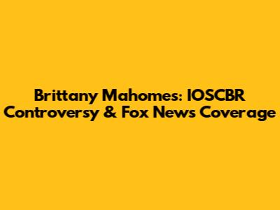 Brittany Mahomes: IOSCBR Controversy & Fox News Coverage