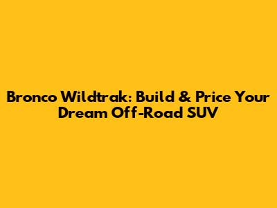 Bronco Wildtrak: Build & Price Your Dream Off-Road SUV