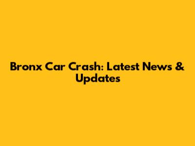 Bronx Car Crash: Latest News & Updates
