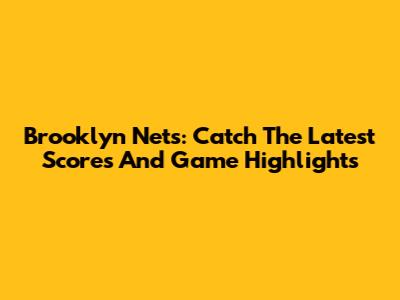 Brooklyn Nets: Catch The Latest Scores And Game Highlights