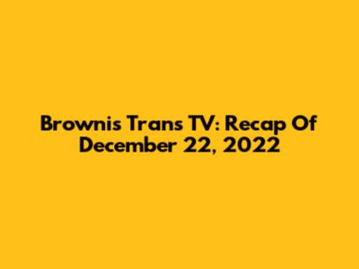 Brownis Trans TV: Recap Of December 22, 2022