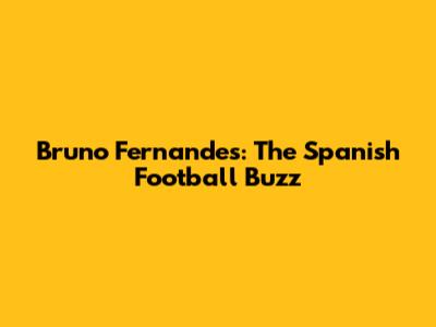 Bruno Fernandes: The Spanish Football Buzz