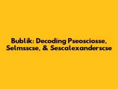 Bublik: Decoding Pseosciosse, Selmsscse, & Sescalexanderscse