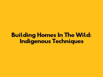Building Homes In The Wild: Indigenous Techniques