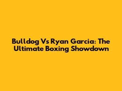 Bulldog Vs Ryan Garcia: The Ultimate Boxing Showdown