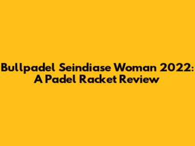 Bullpadel Seindiase Woman 2022: A Padel Racket Review