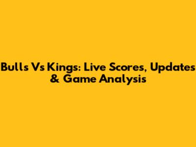 Bulls Vs Kings: Live Scores, Updates & Game Analysis