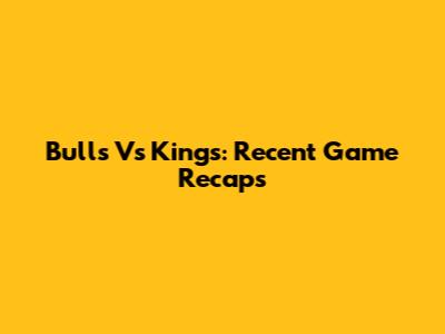 Bulls Vs Kings: Recent Game Recaps
