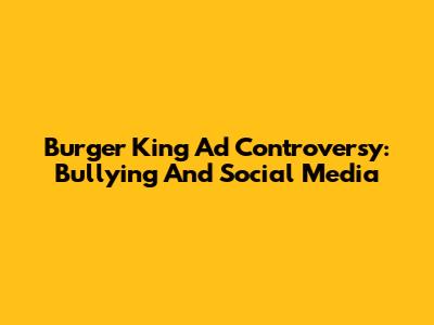 Burger King Ad Controversy: Bullying And Social Media