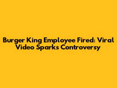 Burger King Employee Fired: Viral Video Sparks Controversy