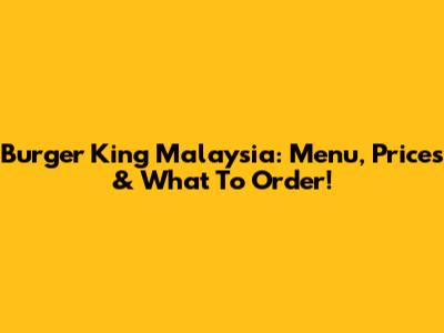 Burger King Malaysia: Menu, Prices & What To Order!