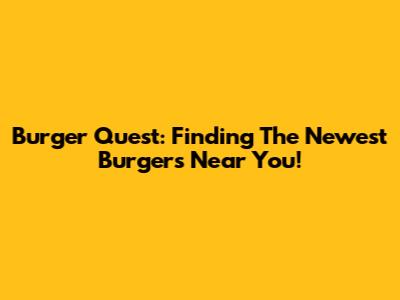 Burger Quest: Finding The Newest Burgers Near You!