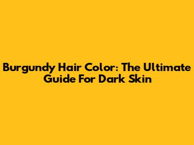 Burgundy Hair Color: The Ultimate Guide For Dark Skin
