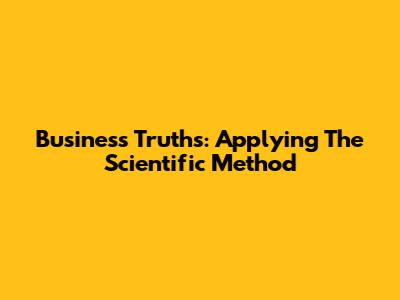 Business Truths: Applying The Scientific Method