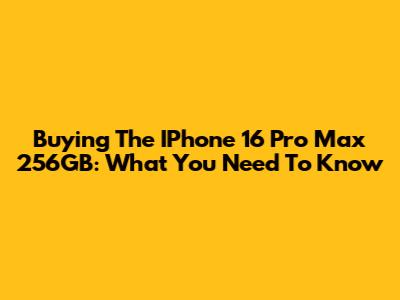 Buying The IPhone 16 Pro Max 256GB: What You Need To Know