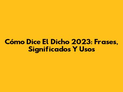 Cómo Dice El Dicho 2023: Frases, Significados Y Usos