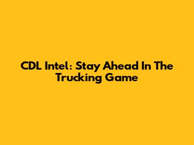 CDL Intel: Stay Ahead In The Trucking Game