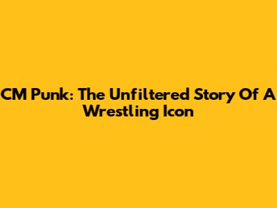 CM Punk: The Unfiltered Story Of A Wrestling Icon