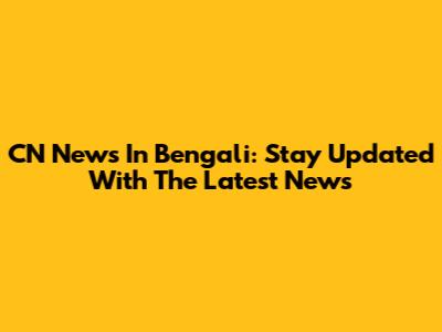 CN News In Bengali: Stay Updated With The Latest News