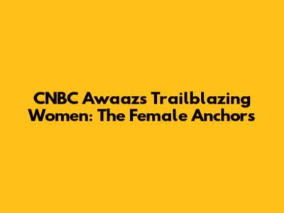 CNBC Awaaz's Trailblazing Women: The Female Anchors