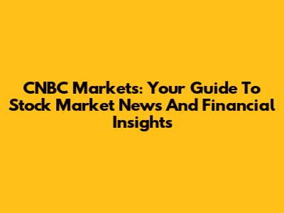 CNBC Markets: Your Guide To Stock Market News And Financial Insights
