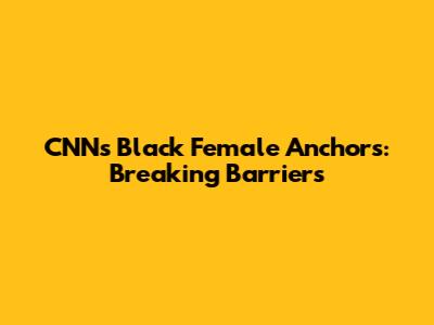 CNN's Black Female Anchors: Breaking Barriers