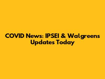 COVID News: IPSEI & Walgreens Updates Today