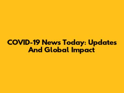 COVID-19 News Today: Updates And Global Impact