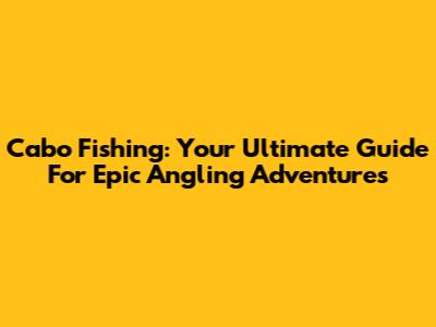 Cabo Fishing: Your Ultimate Guide For Epic Angling Adventures