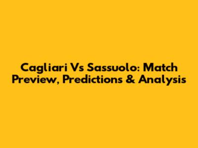 Cagliari Vs Sassuolo: Match Preview, Predictions & Analysis
