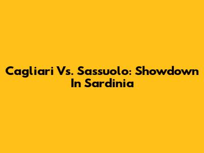 Cagliari Vs. Sassuolo: Showdown In Sardinia