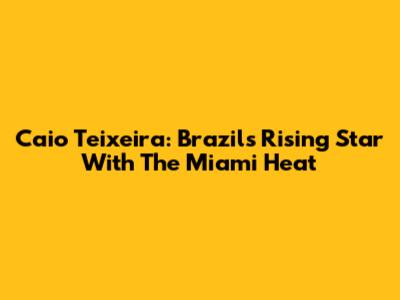 Caio Teixeira: Brazil's Rising Star With The Miami Heat