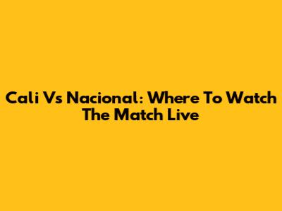 Cali Vs Nacional: Where To Watch The Match Live