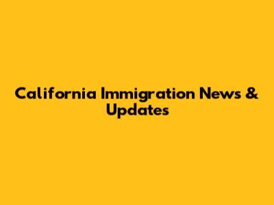 California Immigration News & Updates