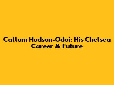Callum Hudson-Odoi: His Chelsea Career & Future