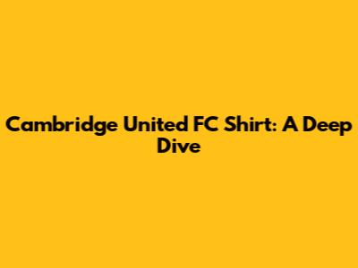 Cambridge United FC Shirt: A Deep Dive