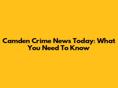 Camden Crime News Today: What You Need To Know