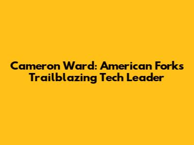Cameron Ward: American Fork's Trailblazing Tech Leader