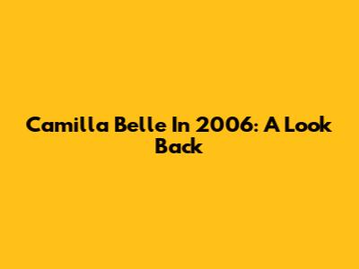 Camilla Belle In 2006: A Look Back