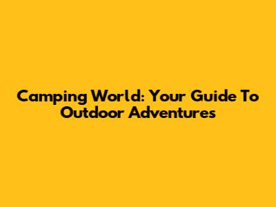 Camping World: Your Guide To Outdoor Adventures