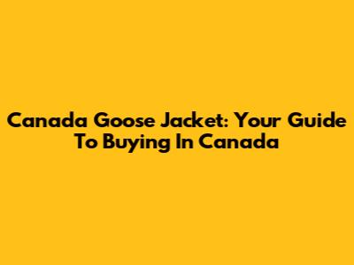 Canada Goose Jacket: Your Guide To Buying In Canada