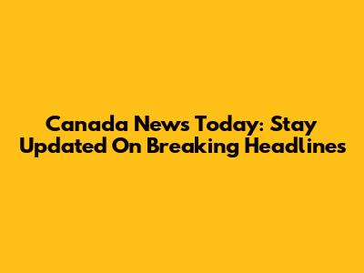 Canada News Today: Stay Updated On Breaking Headlines