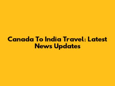 Canada To India Travel: Latest News Updates
