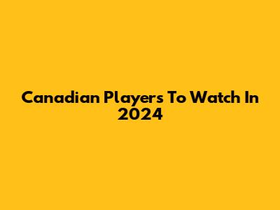 Canadian Players To Watch In 2024