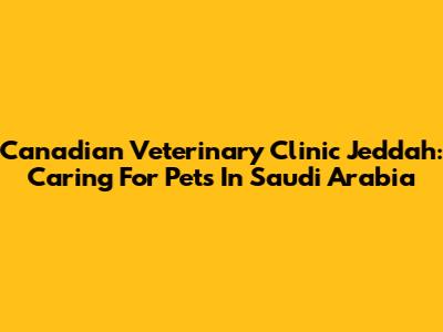 Canadian Veterinary Clinic Jeddah: Caring For Pets In Saudi Arabia