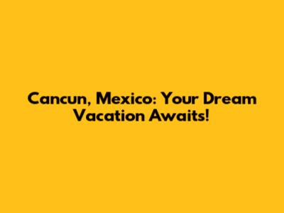 Cancun, Mexico: Your Dream Vacation Awaits!