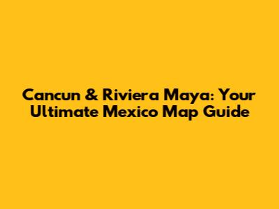 Cancun & Riviera Maya: Your Ultimate Mexico Map Guide
