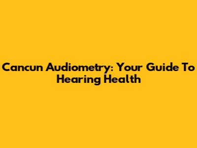 Cancun Audiometry: Your Guide To Hearing Health
