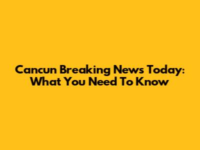 Cancun Breaking News Today: What You Need To Know