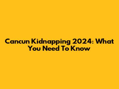 Cancun Kidnapping 2024: What You Need To Know
